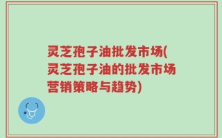 灵芝孢子油批发市场(灵芝孢子油的批发市场营销策略与趋势)