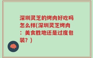 深圳灵芝的烤肉好吃吗怎么样(深圳灵芝烤肉：美食胜地还是过度包装？)
