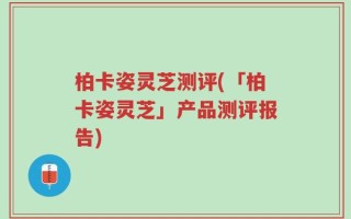 柏卡姿灵芝测评(「柏卡姿灵芝」产品测评报告)