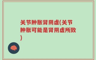 关节肿胀肾阴虚(关节肿胀可能是肾阴虚所致)