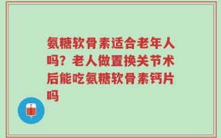 氨糖软骨素适合老年人吗？老人做置换关节术后能吃氨糖软骨素钙片吗