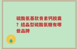 硫酸氨基软骨素钙胶囊？结晶型硫酸氨糖有哪些品牌
