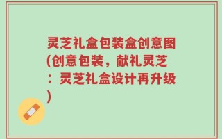 灵芝礼盒包装盒创意图(创意包装，献礼灵芝：灵芝礼盒设计再升级)