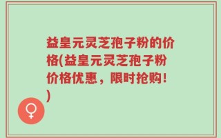 益皇元灵芝孢子粉的价格(益皇元灵芝孢子粉价格优惠，限时抢购！)
