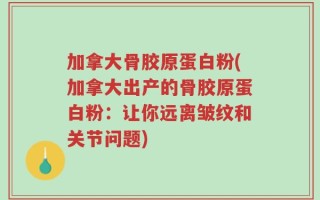 加拿大骨胶原蛋白粉(加拿大出产的骨胶原蛋白粉：让你远离皱纹和关节问题)