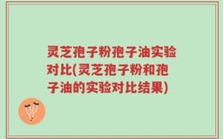 灵芝孢子粉孢子油实验对比(灵芝孢子粉和孢子油的实验对比结果)