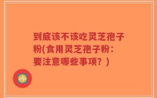 到底该不该吃灵芝孢子粉(食用灵芝孢子粉：要注意哪些事项？)