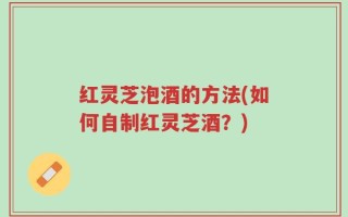 红灵芝泡酒的方法(如何自制红灵芝酒？)