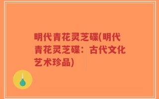 明代青花灵芝碟(明代青花灵芝碟：古代文化艺术珍品)