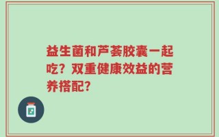 益生菌和芦荟胶囊一起吃？双重健康效益的营养搭配？
