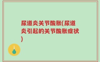 尿道炎关节酸胀(尿道炎引起的关节酸胀症状)