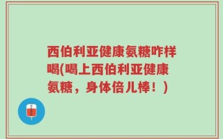 西伯利亚健康氨糖咋样喝(喝上西伯利亚健康氨糖，身体倍儿棒！)