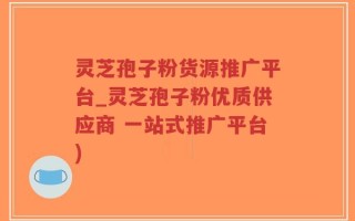 灵芝孢子粉货源推广平台_灵芝孢子粉优质供应商 一站式推广平台)