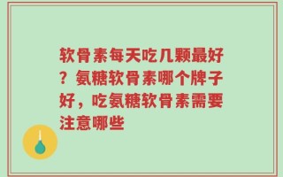 软骨素每天吃几颗最好？氨糖软骨素哪个牌子好，吃氨糖软骨素需要注意哪些
