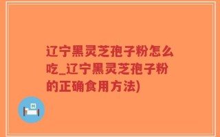 辽宁黑灵芝孢子粉怎么吃_辽宁黑灵芝孢子粉的正确食用方法)