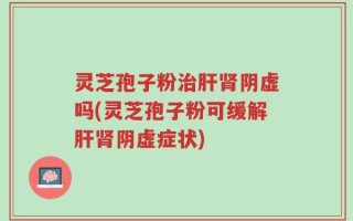 灵芝孢子粉治肝肾阴虚吗(灵芝孢子粉可缓解肝肾阴虚症状)