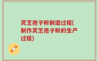 灵芝孢子粉制造过程(制作灵芝孢子粉的生产过程)