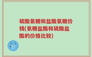 硫酸氨糖和盐酸氨糖价钱(氨糖盐酸和硫酸盐酸的价格比较)