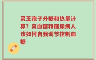 灵芝孢子升糖和热量计算？高血糖和糖尿病人该如何自我调节控制血糖