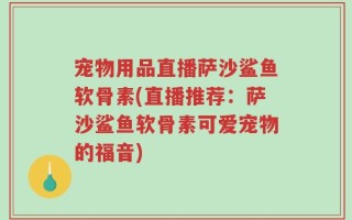 宠物用品直播萨沙鲨鱼软骨素(直播推荐：萨沙鲨鱼软骨素可爱宠物的福音)