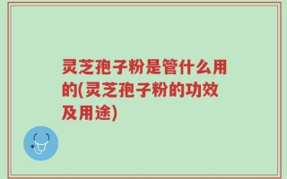 灵芝孢子粉是管什么用的(灵芝孢子粉的功效及用途)