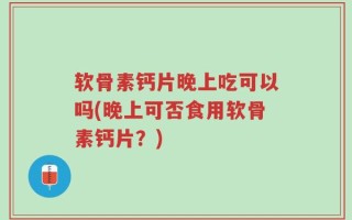 软骨素钙片晚上吃可以吗(晚上可否食用软骨素钙片？)