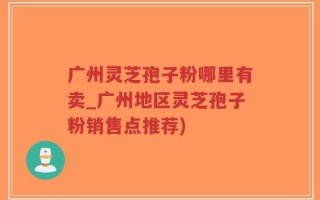 广州灵芝孢子粉哪里有卖_广州地区灵芝孢子粉销售点推荐)