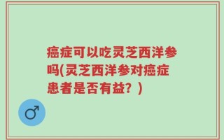 癌症可以吃灵芝西洋参吗(灵芝西洋参对癌症患者是否有益？)