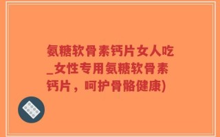 氨糖软骨素钙片女人吃_女性专用氨糖软骨素钙片，呵护骨骼健康)