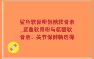 鲨鱼软骨粉氨糖软骨素_鲨鱼软骨粉与氨糖软骨素：关节保健新选择