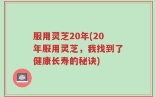 服用灵芝20年(20年服用灵芝，我找到了健康长寿的秘诀)