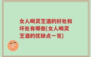 女人喝灵芝酒的好处和坏处有哪些(女人喝灵芝酒的优缺点一览)