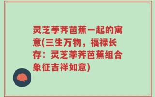 灵芝荸荠芭蕉一起的寓意(三生万物，福禄长存：灵芝荸荠芭蕉组合象征吉祥如意)