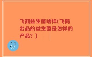 飞鹤益生菌啥样(飞鹤出品的益生菌是怎样的产品？)
