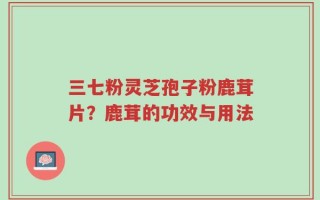 三七粉灵芝孢子粉鹿茸片？鹿茸的功效与用法