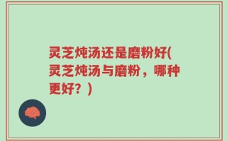 灵芝炖汤还是磨粉好(灵芝炖汤与磨粉，哪种更好？)