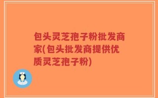 包头灵芝孢子粉批发商家(包头批发商提供优质灵芝孢子粉)