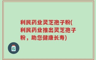 利民药业灵芝孢子粉(利民药业推出灵芝孢子粉，助您健康长寿)