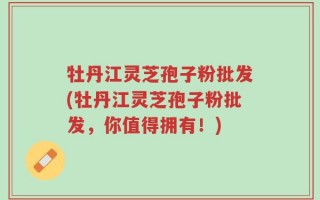 牡丹江灵芝孢子粉批发(牡丹江灵芝孢子粉批发，你值得拥有！)
