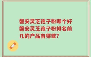 磐安灵芝孢子粉哪个好磐安灵芝孢子粉排名前几的产品有哪些？
