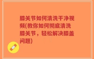 膝关节如何清洗干净视频(教你如何彻底清洗膝关节，轻松解决膝盖问题)