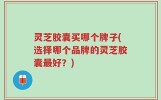 灵芝胶囊买哪个牌子(选择哪个品牌的灵芝胶囊最好？)