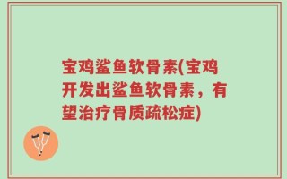 宝鸡鲨鱼软骨素(宝鸡开发出鲨鱼软骨素，有望治疗骨质疏松症)