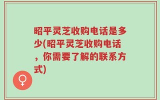 昭平灵芝收购电话是多少(昭平灵芝收购电话，你需要了解的联系方式)