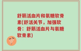 舒筋活血片和氨糖软骨素(舒活关节，加强软骨：舒筋活血片与氨糖软骨素)