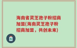 海南省灵芝孢子粉招商加盟(海南灵芝孢子粉招商加盟，共创未来)
