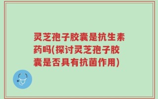灵芝孢子胶囊是抗生素药吗(探讨灵芝孢子胶囊是否具有抗菌作用)