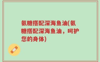 氨糖搭配深海鱼油(氨糖搭配深海鱼油，呵护您的身体)
