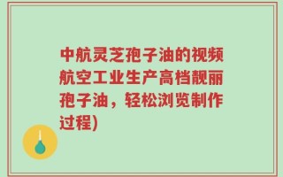 中航灵芝孢子油的视频航空工业生产高档靓丽孢子油，轻松浏览制作过程)