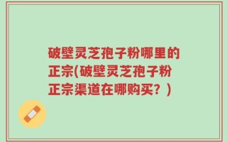 破壁灵芝孢子粉哪里的正宗(破壁灵芝孢子粉正宗渠道在哪购买？)